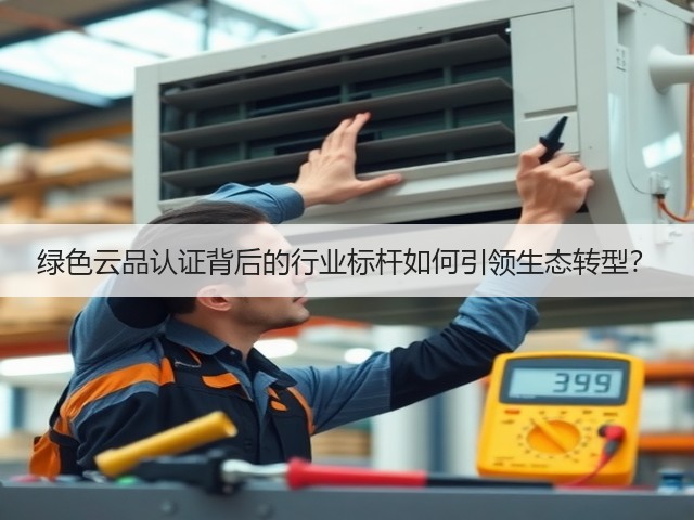 绿色云品认证背后的行业标杆如何引领生态转型? 绿色云品认证背后的行业标杆如何引领生态转型?