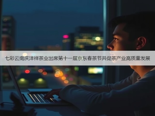 七彩云南庆沣祥茶业出席第十一届京东春茶节共促茶产业高质量发展