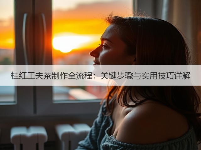 桂红工夫茶制作全流程:关键步骤与实用技巧详解 桂红工夫茶制作全流程:关键步骤与实用技巧详解