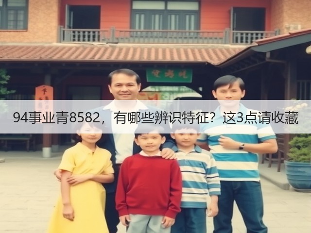 94事业青8582,有哪些辨识特征?这3点请收藏 94事业青8582,有哪些辨识特征?这3点请收藏