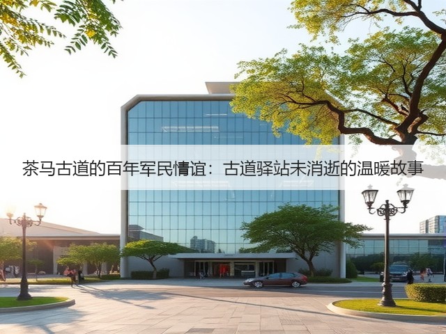 茶马古道的百年军民情谊:古道驿站未消逝的温暖故事 茶马古道的百年军民情谊:古道驿站未消逝的温暖故事