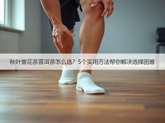 秋叶堂花茶普洱茶怎么选？5个实用方法帮你解决选择困难