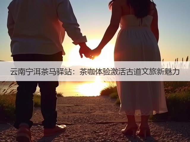 云南宁洱茶马驿站:茶咖体验激活古道文旅新魅力 云南宁洱茶马驿站:茶咖体验激活古道文旅新魅力