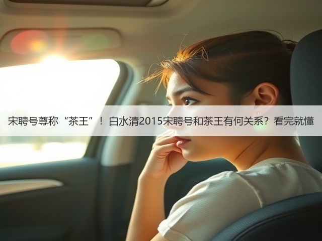 宋聘号尊称“茶王”!白水清2015宋聘号和茶王有何关系?看完就懂 宋聘号尊称“茶王”!白水清2015宋聘号和茶王有何关系?看完就懂
