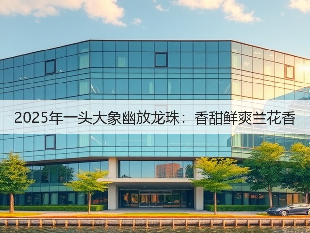2025年一头大象幽放龙珠:香甜鲜爽兰花香 2025年一头大象幽放龙珠:香甜鲜爽兰花香