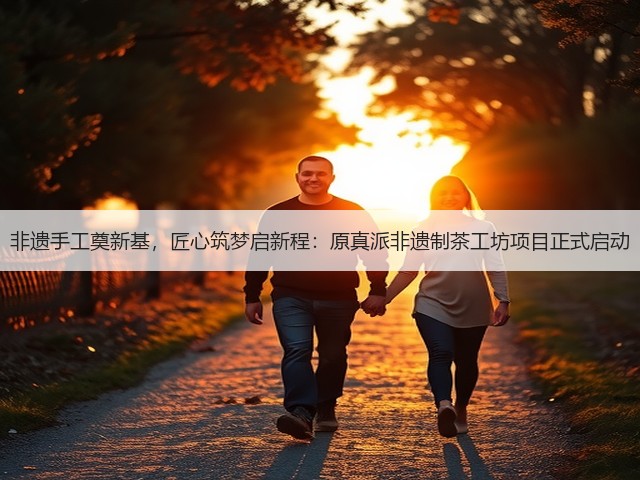 非遗手工奠新基,匠心筑梦启新程:原真派非遗制茶工坊项目正式启动 非遗手工奠新基,匠心筑梦启新程:原真派非遗制茶工坊项目正式启动