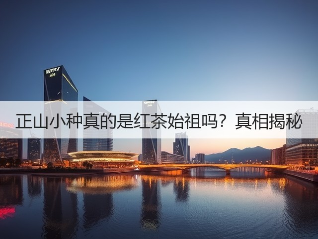 正山小种真的是红茶始祖吗?真相揭秘 正山小种真的是红茶始祖吗?真相揭秘