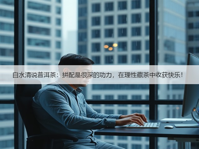白水清说普洱茶:拼配是很深的功力,在理性藏茶中收获快乐! 白水清说普洱茶:拼配是很深的功力,在理性藏茶中收获快乐!