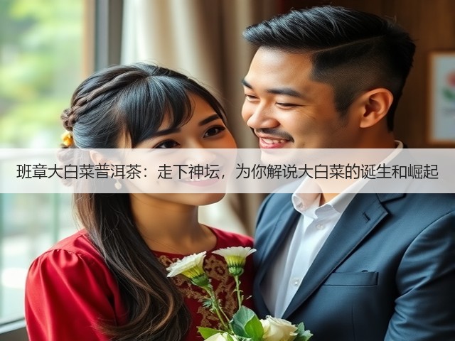 班章大白菜普洱茶:走下神坛,为你解说大白菜的诞生和崛起 班章大白菜普洱茶:走下神坛,为你解说大白菜的诞生和崛起