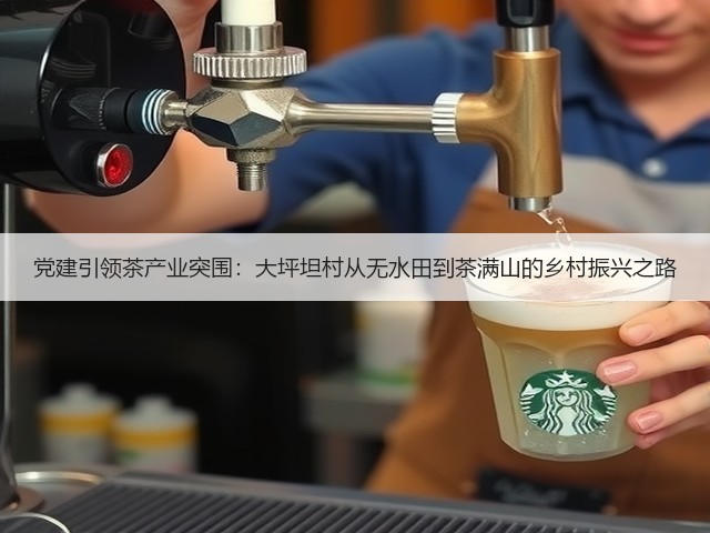 党建引领茶产业突围:大坪坦村从无水田到茶满山的乡村振兴之路 党建引领茶产业突围:大坪坦村从无水田到茶满山的乡村振兴之路