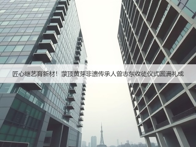 匠心继艺育新材!蒙顶黄芽非遗传承人曾志东收徒仪式圆满礼成 匠心继艺育新材!蒙顶黄芽非遗传承人曾志东收徒仪式圆满礼成